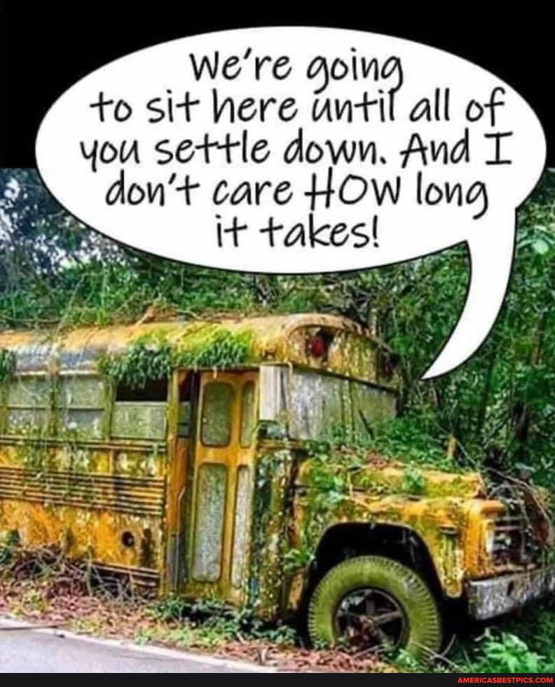 We're to sit here until all of you settle down. And don't care HOW long it takes!