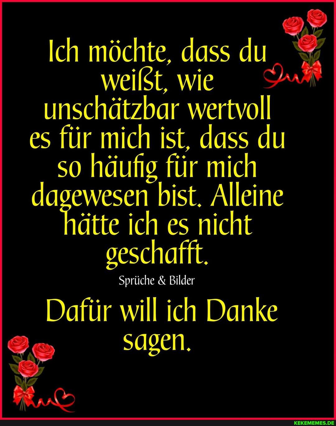 Ich möchte, dass du % weißt, wie unschätzbar wertvoll es für mich ist, dass du so häufig für mich dagewesen bist. Alleine ätte ich es nicht geschafft.
Sprüche & Bilder
Dafür will ich Danke
sagen.