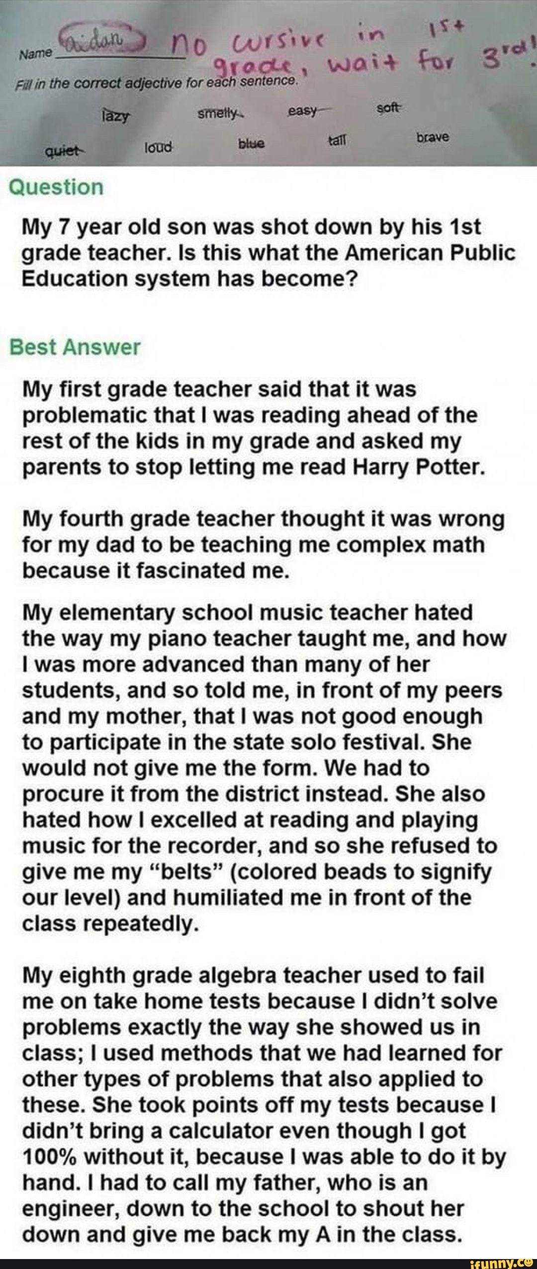 he adjective far each
Question
My 7 year old son was shot down by his grade teacher. Is this what the American Public
Education system has become?
Best Answer
My first grade teacher said that it was problematic that I was reading ahead of the rest of the kids in my grade and asked my parents to stop letting me read Harry Potter.
My fourth grade teacher thought it was wrong for my dad to be teaching me complex math because it fascinated me.
My elementary school music teacher hated the way my piano teacher taught me, and how was more advanced than many of her students, and so told me, in front of my peers and my mother, that was not good enough to participate in the state solo festival. She would not give me the form. We had to procure it from the district instead. She also hated how I excelled at reading and playing music for the recorder, and so she refused to give me my "belts" (colored beads to signify our level) and humiliated me in front of the class repeatedly.
My eighth grade algebra teacher used to fail me on take home tests because didn't solve problems exactly the way she showed us in class; I used methods that we had learned for other types of problems that also applied to these. She took points off my tests because I didn't bring a calculator even though I got
100% without it, because I was able to do it by hand. I had to call my father, who is an engineer, down to the school to shout her down and give me back my A in the class.