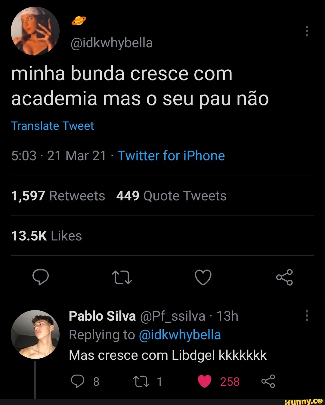 (Didkwhybella
minha bunda cresce com academia mas o seu pau não
Translate Tweet
- 21 Mar 21 Twitter for iPhone
1,597 Retweeis 449 Quote Tweeis
13.5K Likes
tl Q
Pablo Silva ssilva
Replying to Didkwhybella
Mas cresce com Libdgel kkkkkkk
258