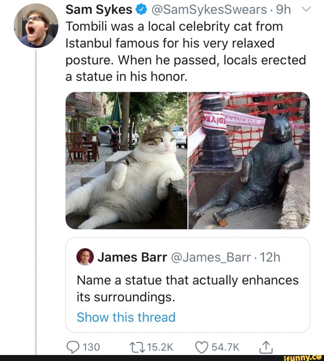Sam Sykes @SamSykesSwears 9h
Tombili was a local celebrity cat from
Istanbul famous for his very relaxed
posture. When he passed, locals erected
a statue in his honor.
Q James Barr QJames Barr Name a statue that actually enhances
its surroundings.
Show this thread