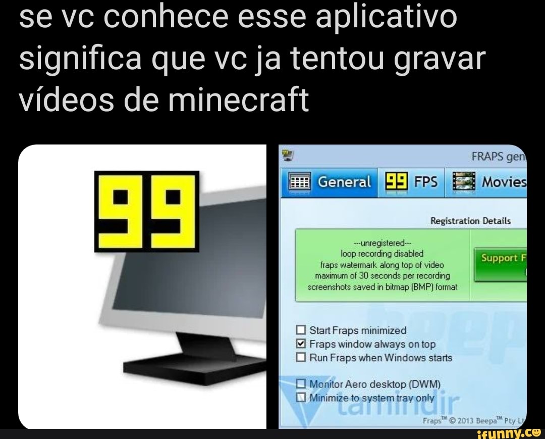 se vc conhece esse aplicativo significa que vc ja tentou gravar vídeos de minecraft
General
loop recording disabled fraps watermark along top of video
Suppert
Start Fraps minimized
Fraps window always on top
Run Fraps when Windows starts
El Monitor Aero desktop (DWM)
Minimize to system tray only
