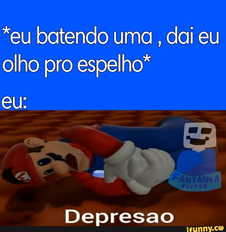 *eu batendo uma dai eu olho pro espelho*
eu:
Depresao