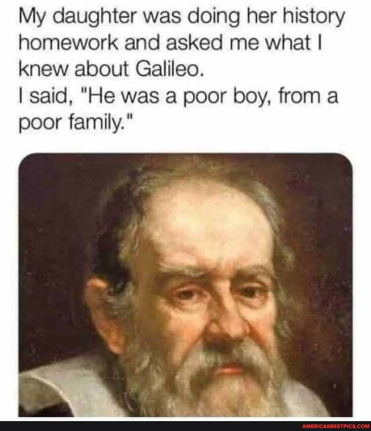 My daughter was doing her history homework and asked me what I knew about Galileo.
I said, "He was a poor boy, from a poor family."