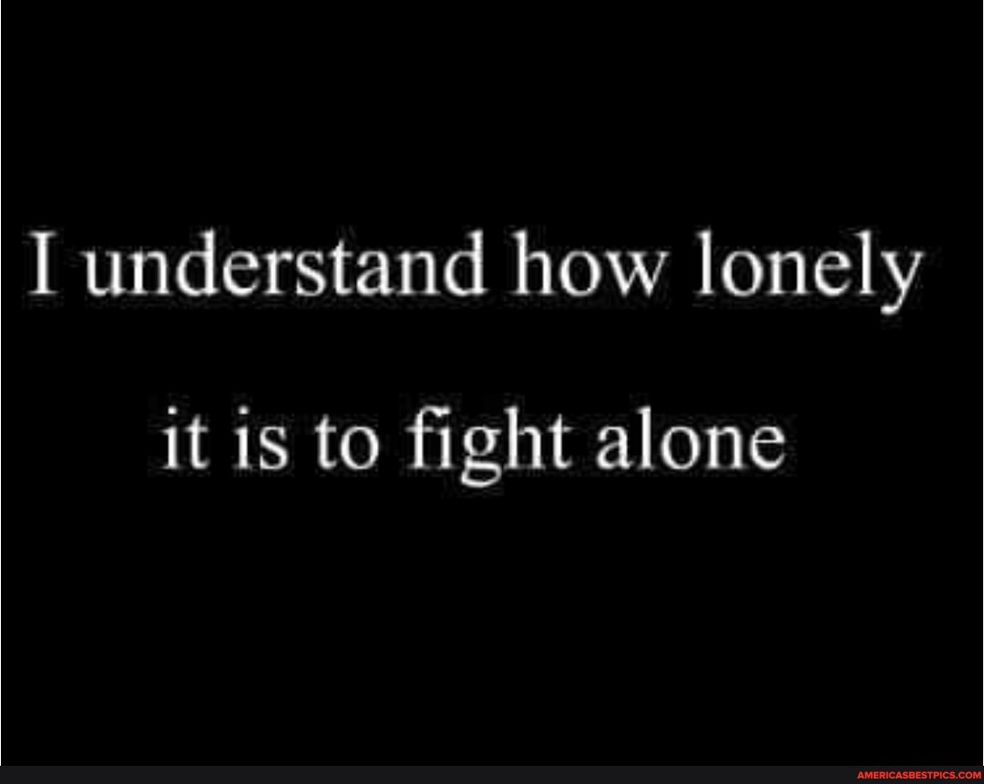 I understand how lonely
it is to fight alone