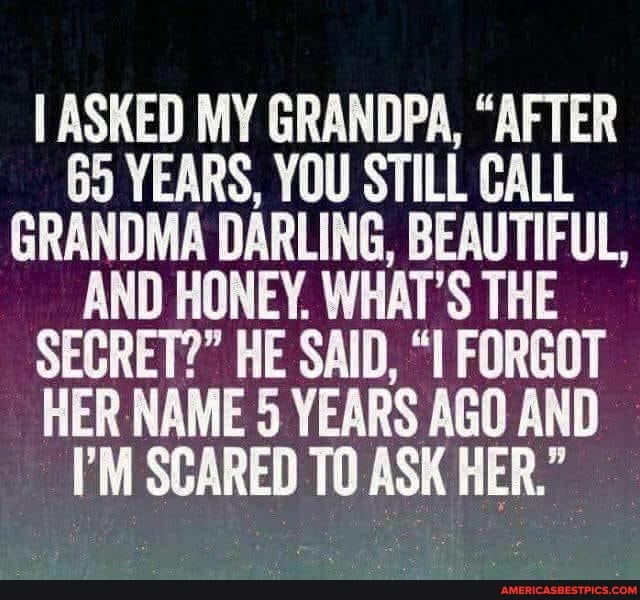 I ASKED MY GRANDPA, "AFTER
65 YEARS, YOU STILL CALL GRANDMA DARLING, BEAUTIFUL,
AND HONEY. WHAT'S THE SECRET?" HE SAID, FORGOT HER NAME 5 YEARS AGO AND I'M SCARED TO ASK HER."