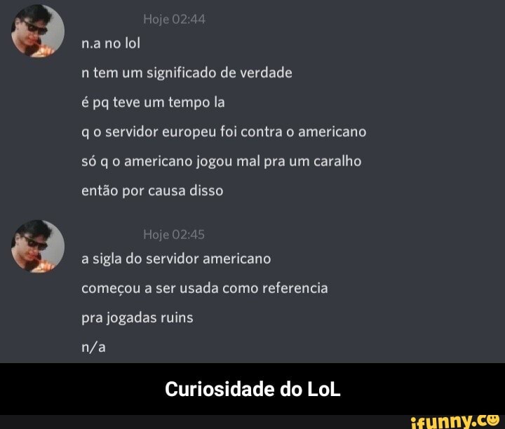 Joje na no lol
n tem um significado de verdade
é pq teve um tempo la
qo servidor europeu foi contra o americano só q o americano jogou mal pra um caralho
então por causa disso
Hoje a sigla do servidor americano começou a ser usada como referencia pra jogadas ruins
Curiosidade do LoL - Curiosidade do LoL