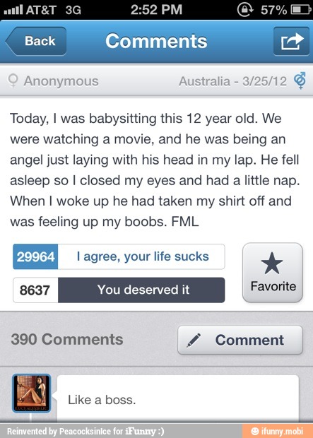 Comments
Anonymous Today, I was babysitting this 12 year old. We
were watching a movie, and he was being an
angel just laying with his head in my lap. He fell
asleep so I closed my eyes and had a little nap.
When I woke up he had taken my shirt off and
was feeling up my boobs. FML
Like a boss.