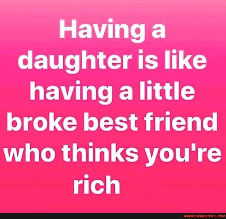 Having a daughter is like having a little broke best friend who thinks you're
rich