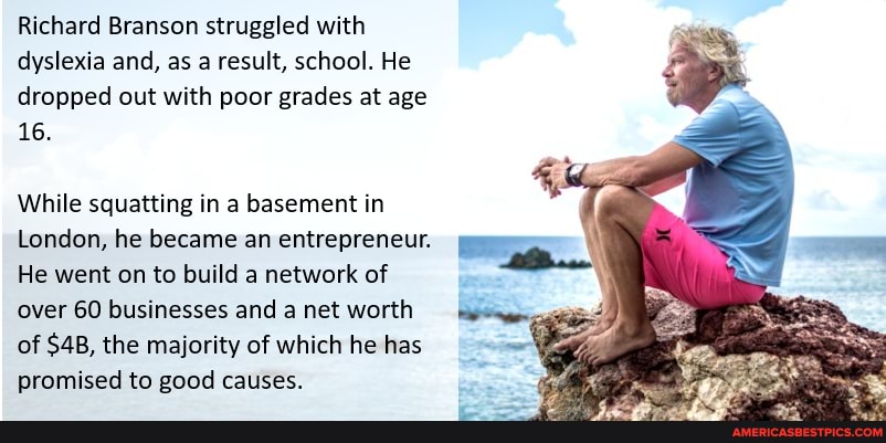 Richard Branson struggled with dyslexia and, as a result, school. He dropped out with poor grades at age
16.
While squatting in a basement in
London, he became an entrepreneur.
He went on to build a network of over 60 businesses and a net worth of $48, the majority of which he has promised to good causes.