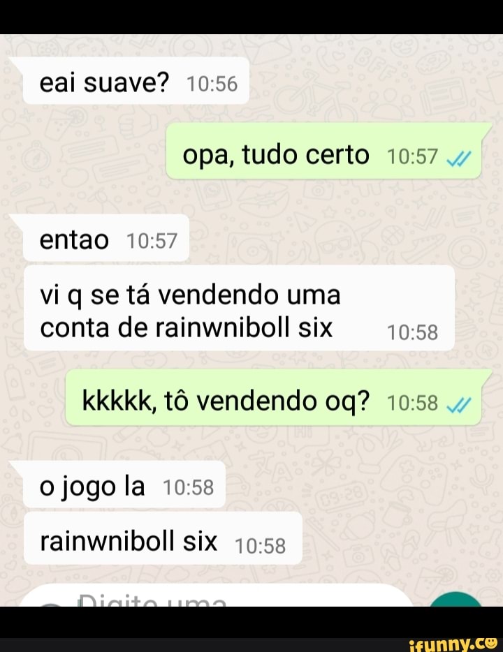 eai suave?
opa, tudo certo
entao
vi q se tá vendendo uma conta de rainwniboll six
kkkkk, tô vendendo
o jogo la
rainwniboll six