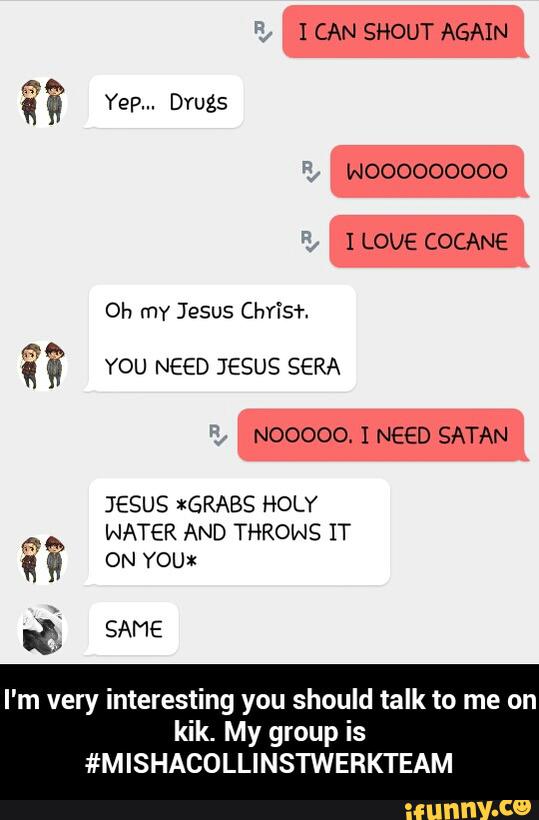 JESUS *GRABS HOLY
fl
WATER AND THRows IT
‘ & ON YOU):
I'm very interesting you should talk to me on
kik. My group is
#MISHACOLLINSTWERKTEAM - I'm very interesting you should talk to me on kik. My group is #MISHACOLLINSTWERKTEAM