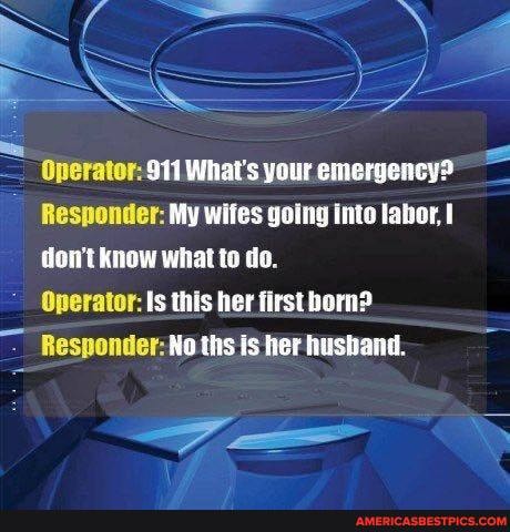 Responder: My wiles going into labor, don't know what to do.
Operator: Is this her first born?
Responder: No ths is her hushand.
Operator: 911 What's your emergency?