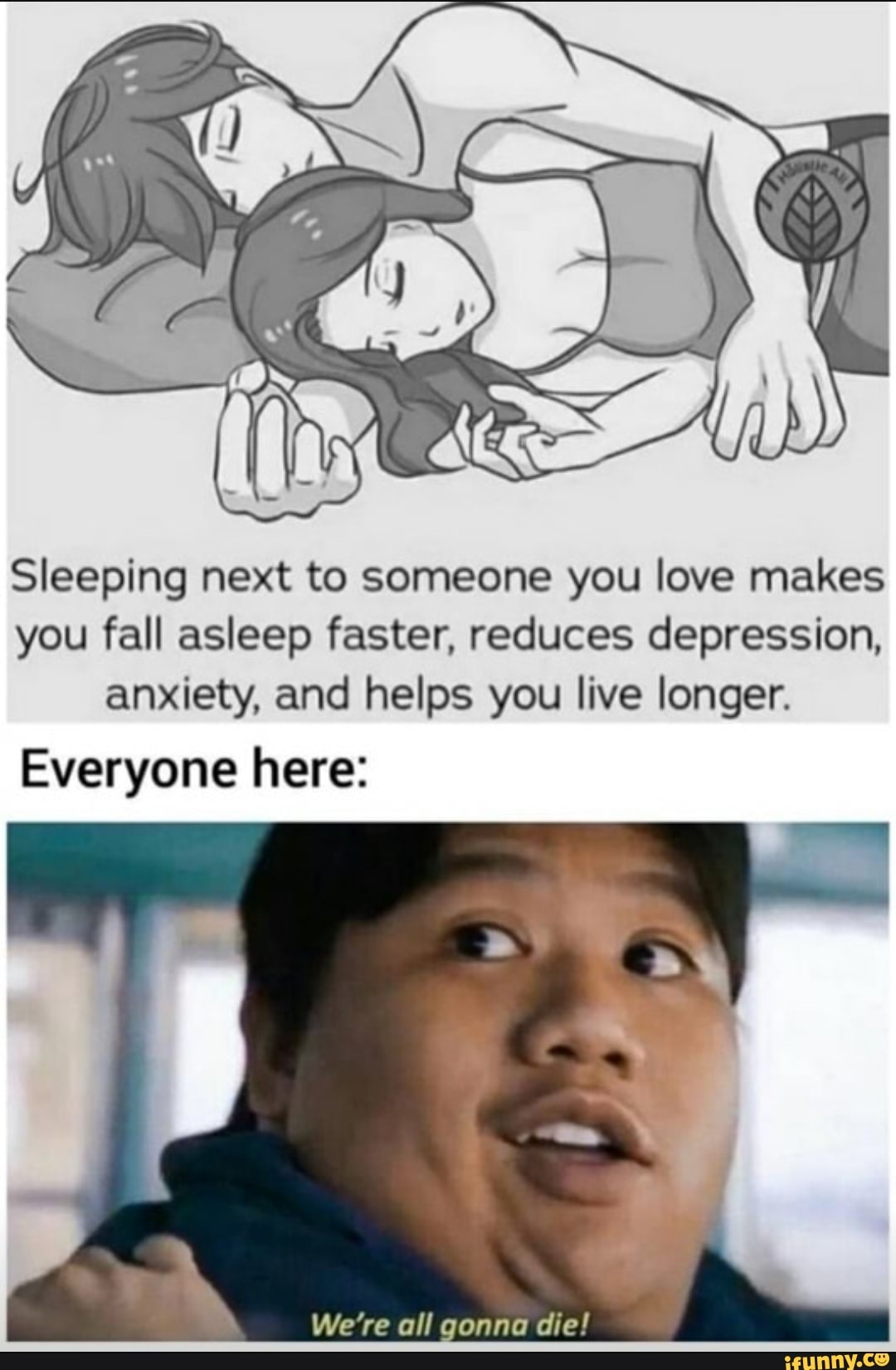 Sleeping next to someone you love makes you fall asleep faster, reduces depression, anxiety, and helps you live longer.
Everyone here:
We're all gonna die!