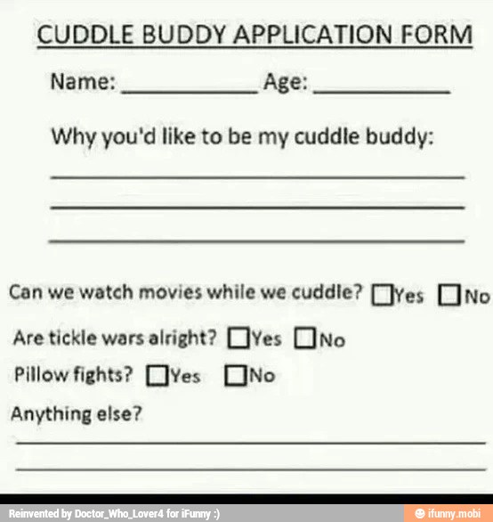 CUDDLE BUDDY APPLICATION FORM
Name: Age:
Why you'd like to be my cuddle buddy:
Can we watch movies while we cuddle? [ves [no
Are tickle wars alright? [Yes [No
Pillow fights? [JYes [No
Anything else?
