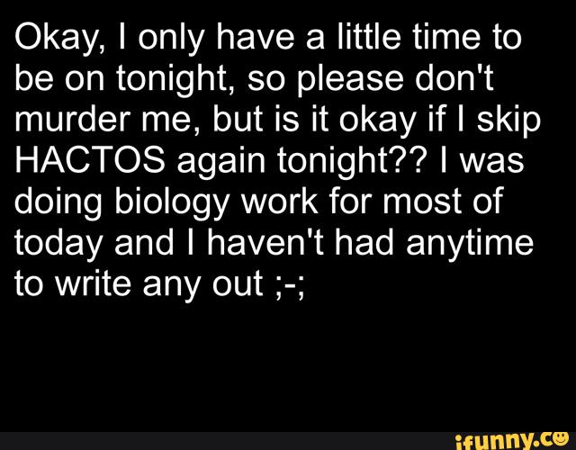 Okay, I only have a little time to
be on tonight, so please don't
murder me, but is it okay ifl skip
HACTOS again tonight?? I was
doing biology work for most of
today and I haven't had anytime
to write any out ;-;