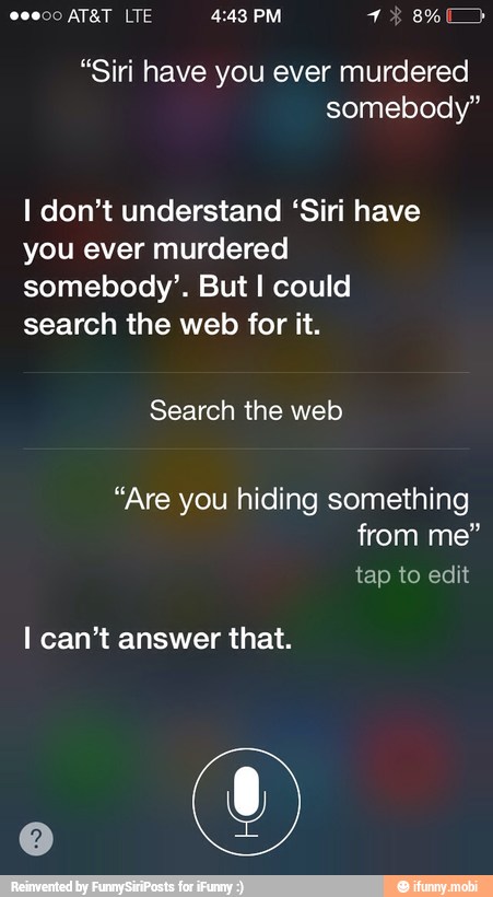 I don't understand 'Siri have
you ever murdered
somebody'. But I could
search the web for it.
"Are you hiding something
I can't answer that.
