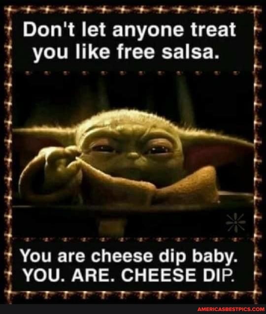 AAA
You are cheese dip
baby. f