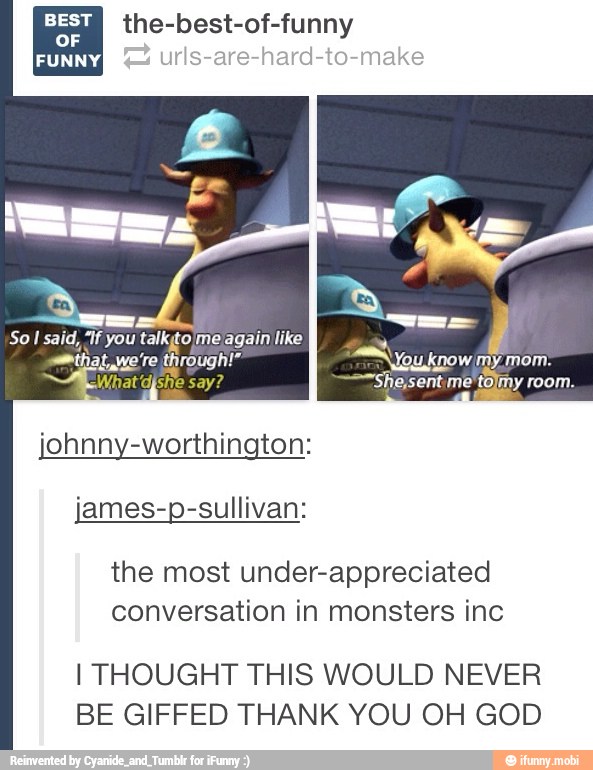peel sic beet ug ey FORA
ake
So I said,
"If you talkgo me again like
A
smthat ye ro through!" "Nou kpowmy mom:
djshe say? ~-"She,sent. me tolmy room.
johnny-worthington:
james-p-sullivan:
the most under-appreciated
conversation in monsters inc
I THOUGHT THIS WOULD NEVER
BE GIFFED THANK YOU OH GOD