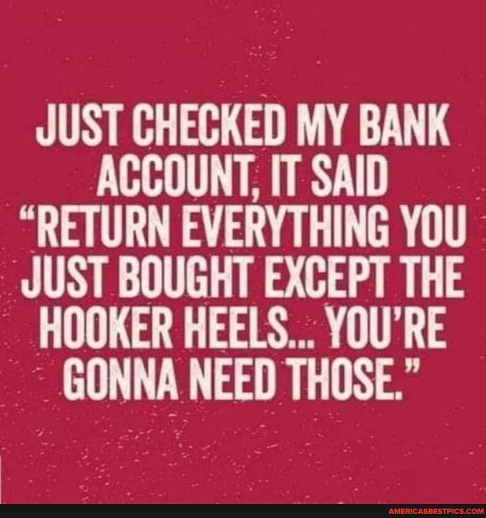 JUST CHECKED MY BANK AC
"RETURN EVERYTHING YOU HOOKER HEELS... YOU'RE
GONNA NEED THOSE."