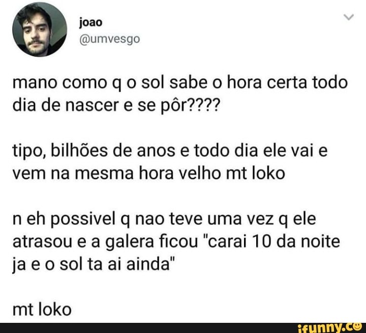 mano como q o sol sabe o hora certa todo
tipo, bilhões de anos e todo dia ele vai e
vem na mesma hora velho mt loko
neh possivel q nao teve uma vez q ele
atrasou e a galera ficou "carai 10 da noite
ja eo sol ta ai ainda"