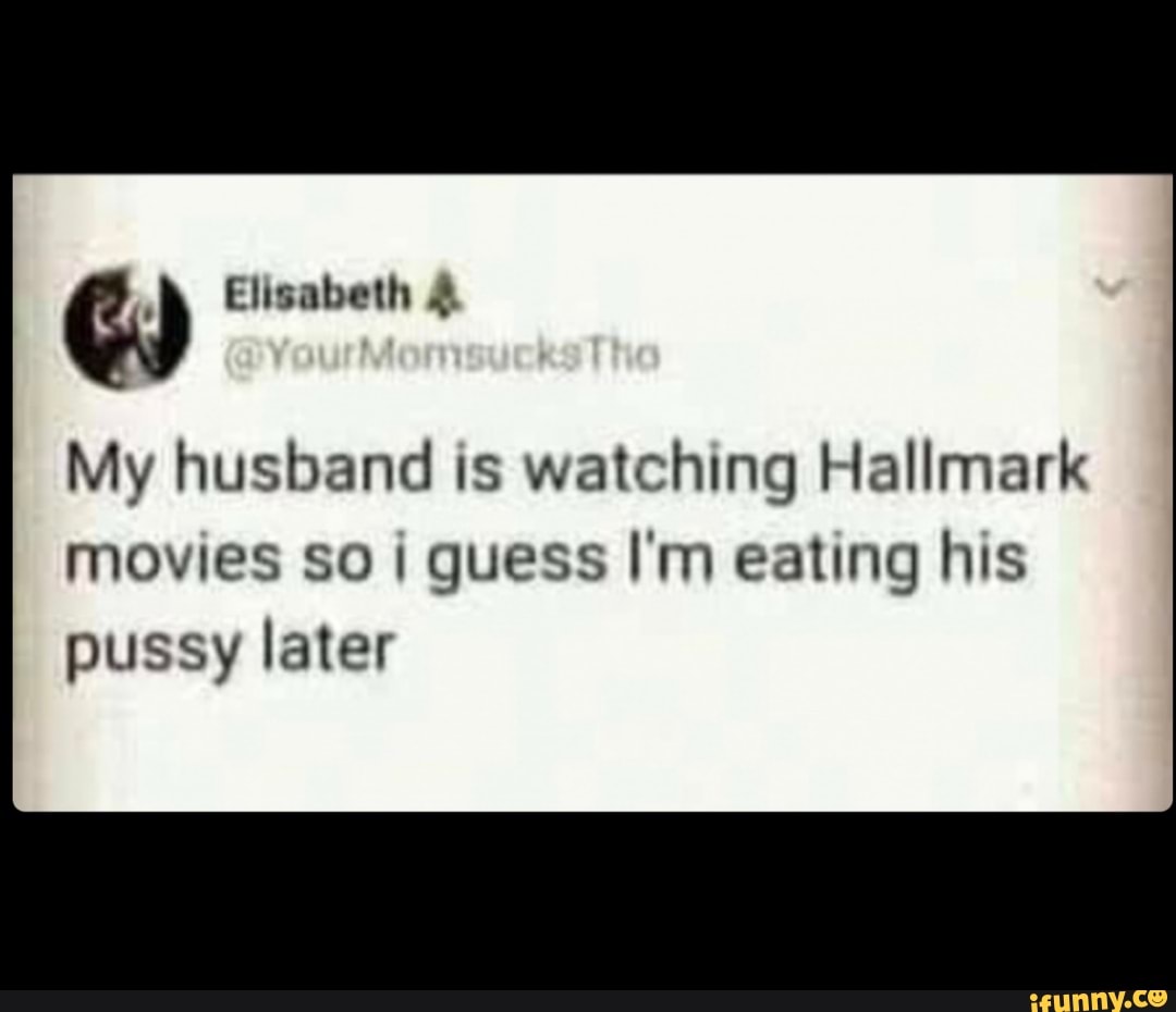 Elisabeth
My husband is watching Hallmark
movies so guess I'm eating his pussy later