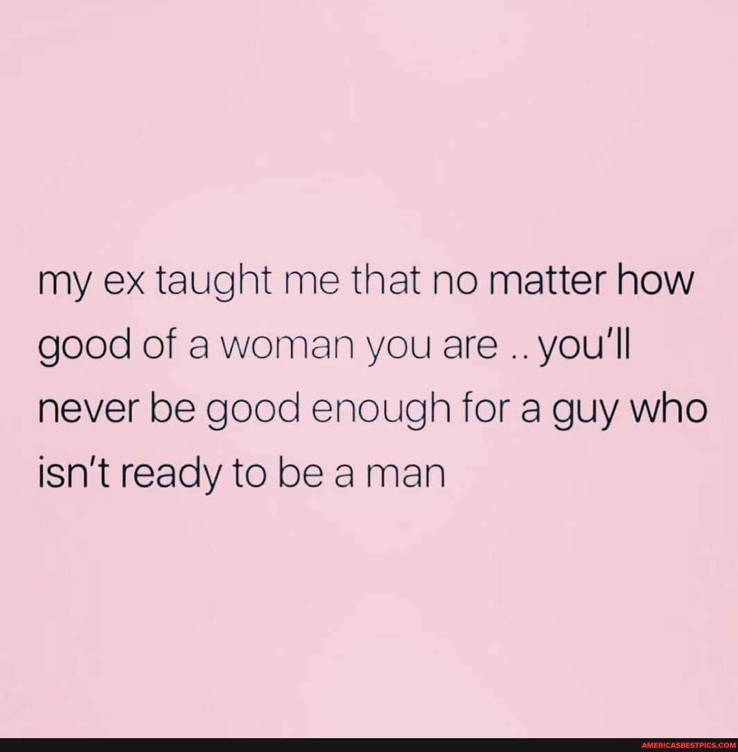 my ex taught me that no matter how good of a woman you are you'll never be good enough for a guy who isn't ready to be man
