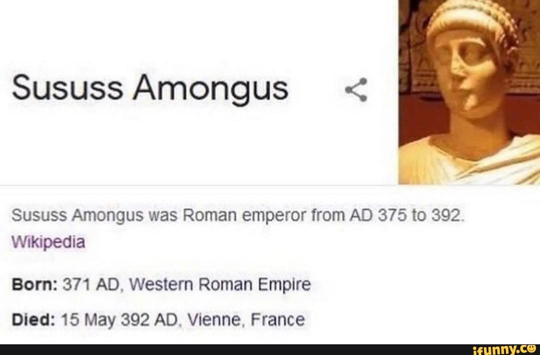 Sususs Amongus <
ie
Sususs Amongus was Roman emperor from AD 375 to 392.
Wikipedia
Born: 371 AD, Western Roman Empire
Died: 15 May 392 AD. Vienne, France