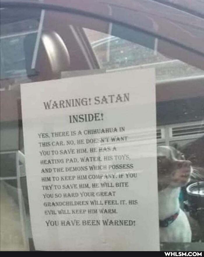 WARNING! SATAN INSIDE!
YES, THERE IS & CHIHUAHUA IN
THIS CAR. NO, HE DOt WANT
YOU SAVE HIM, HE HA HEATING PAD, WATER, HIS AND THE DEMONS WHICH POSSESS HIM TO KEEP HIM COMP if you
TRY TO SAVE HIM, HE WILL BITE YOU SO HARD YOUR GREAT GRANDCHILDREN WILL FEEL IT. HIS EVIL WILL KEEP HIM WARM
YOU HAVE BEEN WARNED!