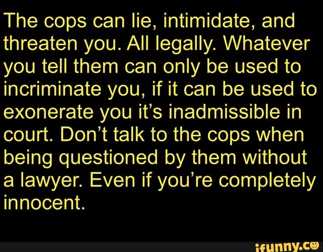 The cops can lie, intimidate, and
threaten you. All legally. Whatever
you tell them can only be used to
incriminate you, if it can be used to
exonerate you it's inadmissible in
court. Don't talk to the cops when
being questioned by them without
a lawyer. Even if you're completely
innocent.
