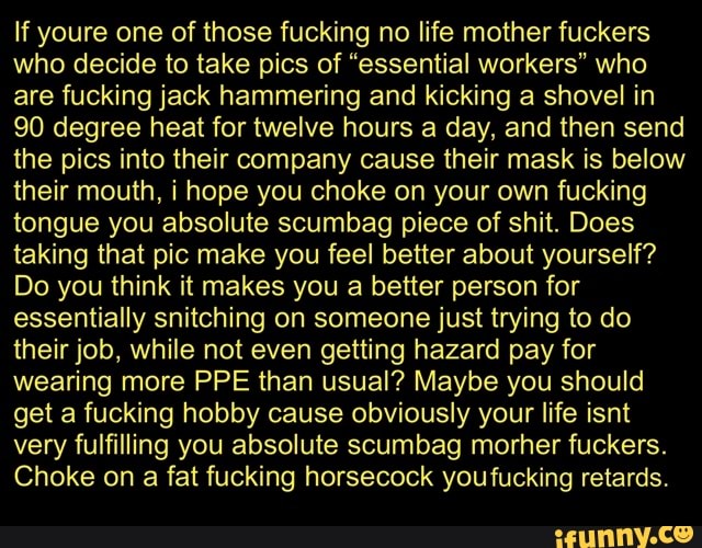 If youre one of those fucking no life mother fuckers
who decide to take pics of "essential workers" who
are fucking jack hammering and kicking a shovel in
90 degree heat for twelve hours a day, and then send
the pics into their company cause their mask is below
their mouth, i hope you choke on your own fucking
tongue you absolute scumbag piece of shit. Does
taking that pic make you feel better about yourself?
Do you think it makes you a better person for
essentially snitching on someone just trying to do
their job, while not even getting hazard pay for
wearing more PPE than usual? Maybe you should
get a fucking hobby cause obviously your life isnt
very fulfilling you absolute scumbag morher fuckers.
Choke on a fat fucking horsecock youfucking retards.