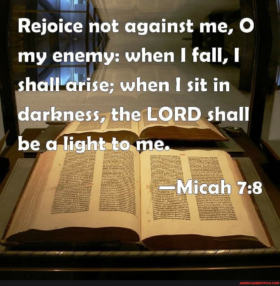 Rejoice not against me, O my enemy: when I fall, I shall arise; when I sit in darkness, the LORD shall be a light to me.
-Micah