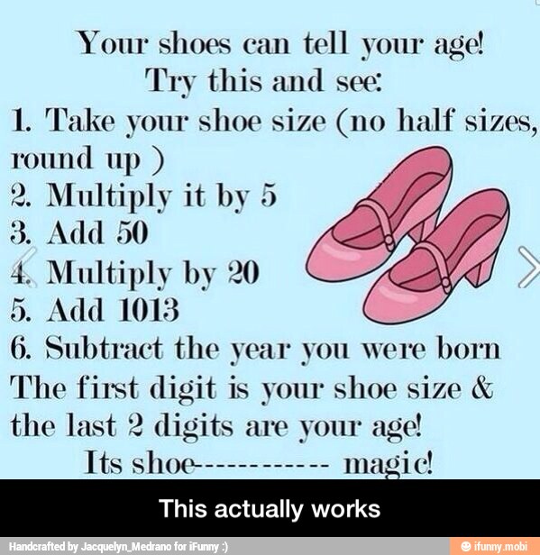 Your shoes can
tell your age!
Try this and see:
1. Take your shoe size (no half sizes,
round up 2. Multiply it by 5
4. Multiply by 20
5. Add 1018
6. Subtract the year you were
born
The first digit is your shoe size the last 2 digits are your age!
This actually works - This actually works