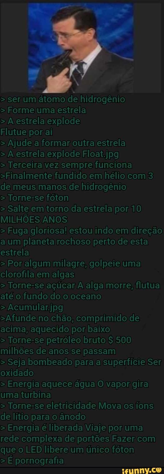 > ser um átomo de hidrogênio
> Formeiuma estrela
>A estrela explode
Flutue
> Ajude formar outralestrela
>A estrela explode Float.jpg
> Terceira vez sempre funciona
>Finalmente fundido em hélio com'3 de meus manos de hidrogênio
> Torne-se fóton
>Salte em'torno da estrela por'110
MILHÕES ANOS
> Fuga'gloriosa! estou indo em 'direção a um planeta rochoso perto de esta estrela
> Por algum milagre; golpeie'uma clorofila em algas
> Torne-se alga morre; flutua até'o fundo do o /oceano
> Acumular.jpg
>Afundeno'chão, acima, aquecido por baixo
> Torne-se petróleo bruto'$ 500 milhões de anos se passam
> Seja bombeado paraia superfície Ser; oxidado
> Energia laquece /água'O vapor gira uma turbina
> Torne-seleletricidade Mova os íons de lítio ânodo
> Energia é liberada Viaje por uma redeicomplexa de'portões Fazer com que'o LED libere'um único fóton
> É pornografia
