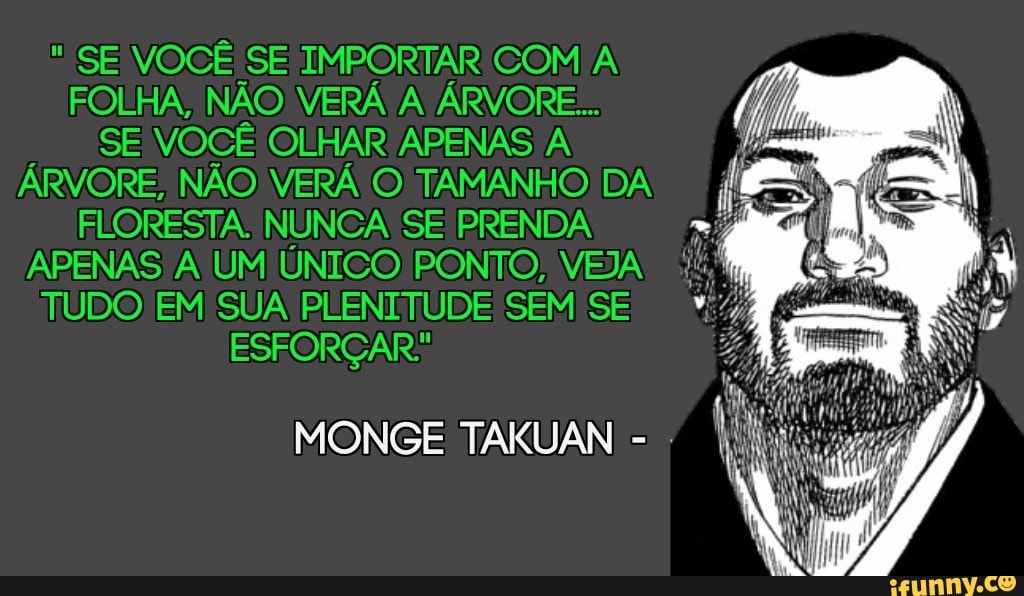 SE VOCÊ SE IMPORTAR COM A FOLHA, NÃO VERÁ A ÁRVORE...
SE VOCÊ OLHAR APENAS A ÁRVORE; NÃO VERÁ TAMANHO) DA FLORESTA. NUNCA SE PRENDA APENAS UM ÚNICO) PONTO, VEJA TUDO EM SUA PLENITUDE SEM SE ESFORÇAR:
MONGE TAKUAN