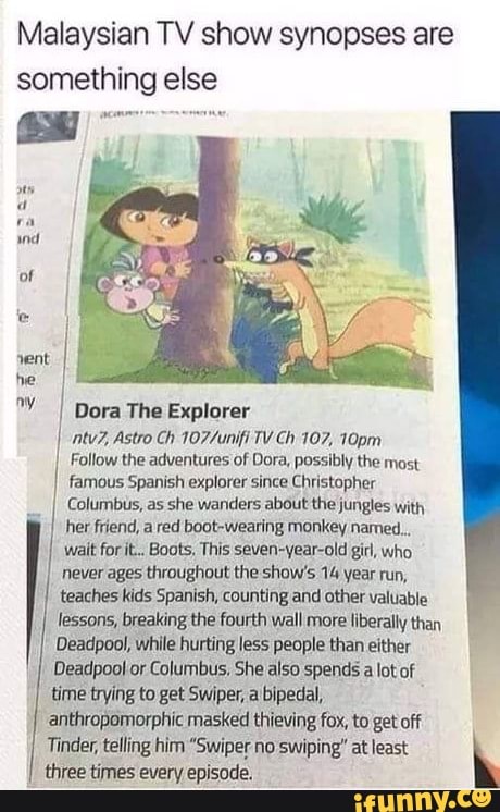Malaysian TV show synopses are something else
I Dora The Explorer atv?, Astro Ch TV Ch 107, 10pm
Follow the adventures of Dora, possibly the most
famous Spanish explorer since Christopher
I Columbus, as she wanders about the jungles with
her friend, a red boot-wearing monkey named...
wait for it... Boots, This seven-year-old girl, who
never ages throughout the show's 14 year run,
teaches kids Spanish, counting and other valuable
lessons, breaking the fourth wall more liberally than
Deadpool, while hurting less people than either
Deadpool or Columbus, She also spends a lot of
time trying to get Swiper, a bipedal,
anthropomorphic masked thieving fox, to get off
Tinder, telling him "Swiper no swiping" at least
three times every episode,