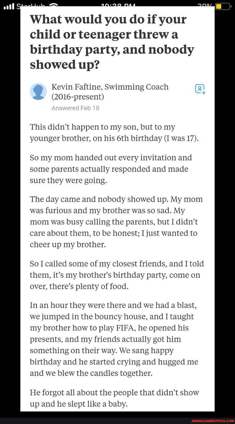 What would you do if your child or teenager threw
birthday party, and nobody showed up?
Kevin Faftine, Swimming Coach present!
Answered Feb 18
This didn't happen to my son, but to my younger brother, on his birthday (I was 17).
So my mom handed out every invitation and some parents actually responded and made sure they were going.
The day came and nobody showed up. My mom was furious and my brother was so sad. My mom was busy calling the parents, but I didn't care about them, to be honest; I just wanted to cheer up my brother.
So I called some of my closest friends, and I told them, it's my brother's birthday party, come on over, there's plenty of food.
In an hour they were there and we had a blast, we jumped in the bouncy house, and I taught my brother how to play FIFA, he opened his presents, and my friends actually got him something on their way. We sang happy birthday and he started crying and hugged me and we blew the candles together.
He forgot all about the people that didn't show up and he slept like a baby.