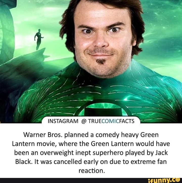 Warner Bros. planned a comedy heavy Green
Lantern movie, where the Green Lantern would have
been an overweight inept superhero played by Jack
Black. It was cancelled early on due to extreme fan
reaction.
