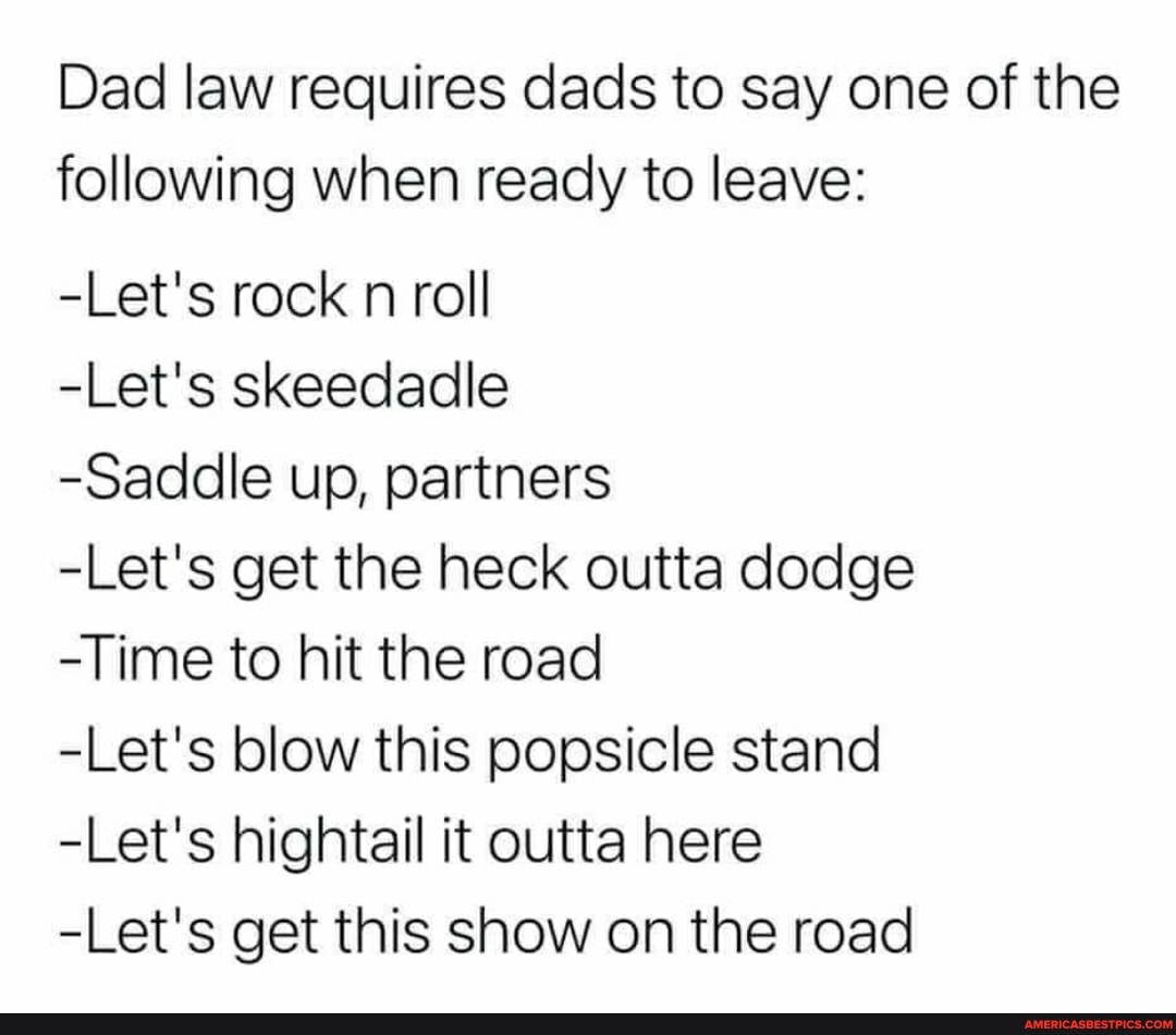 Dad law requires dads to say one of the following when ready to leave:
-Let's rock n roll
-Let's skeedadle
-Saddle up, partners
-Let's get the heck outta dodge
-Time to hit the road
-Let's blow this popsicle stand
-Let's hightail it outta here
-Let's get this show on the road