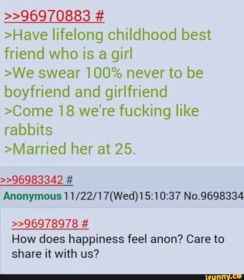 >Have lifelong childhood best
friend who is a girl
>We swear 100% never to be
boyfriend and girlfriend
>Come 18 we're fucking like
rabbits
>Married her at 25.
>>96983342 É
Anonymous 11/22/17(Wed)15:10:37 No.9698334
How does happiness feel anon? Care to
share it with us?
