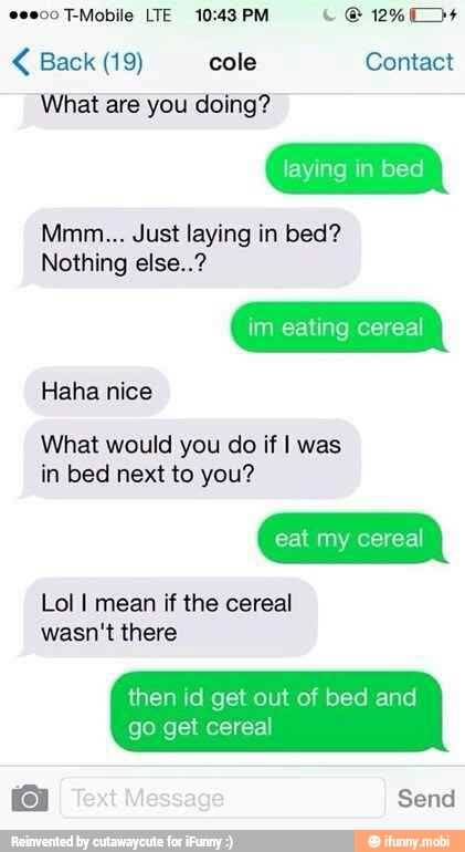 0000 T-Mobile LTE 10:43 PM Le 12450 < Back (19) cole Contact
What are you doing?
Mmm... Just laying in bed?
Nothing else..?
im eating cereal
Haha nice
What would you do if I was
Lol I mean if the cereal
wasn't there
then id get out of bed and