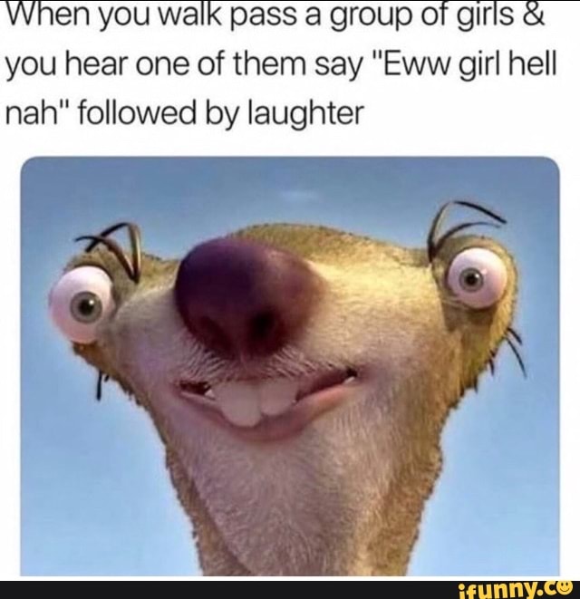 When you walk pass a group OF giris you hear one of them say "Eww girl hell nah" followed by laughter
Ny