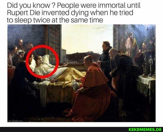Did you know People were immortal until
Rupert Die invented dying when he tried
to sleep twice at the same time