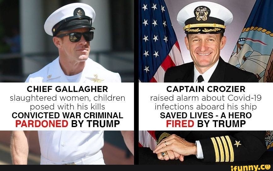CHIEF GALLAGHER
slaughtered women, children
posed with his kills
CONVICTED WAR CRIMINAL
PARDONED BY TRUMP
CAPTAIN CROZIER
raised alarm about Covid-19
infections aboard his ship
SAVED LIVES
A HERO
FIRED BY TRUMP