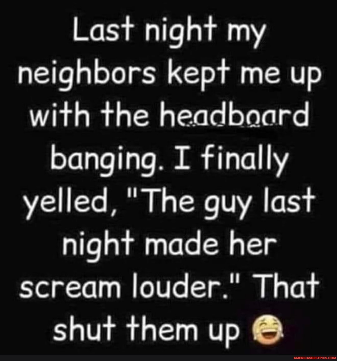 Last night my
neighbors kept me up
with the headboard
banging. I finally
yelled, "The guy last
hight made her
scream louder." That
shut them up