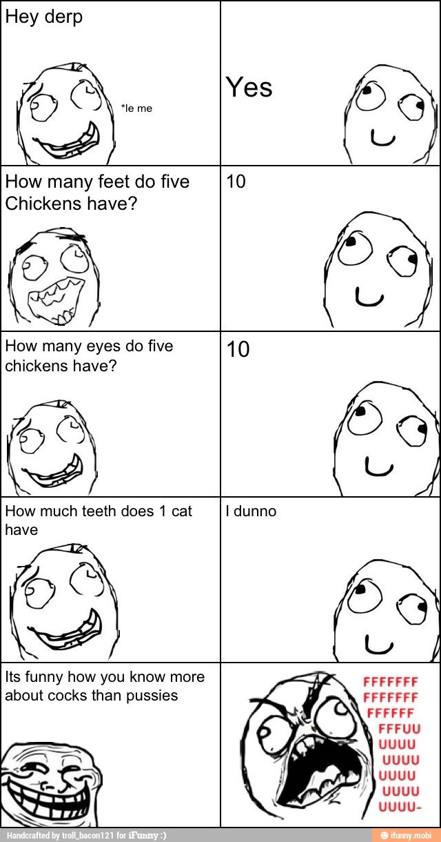 Hey derp
How many feet do five 10
Chickens have?
How many eyes do five 10
chickens have?
How much teeth does 1 cat I dunno
lts funny how you know more FFFFFFF