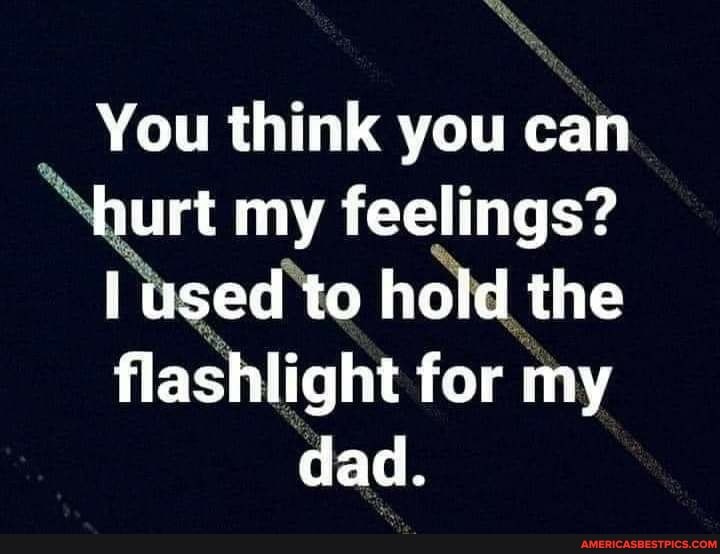 You think you can
hurt my feelings?
used to haid the
flashlight for my dad.