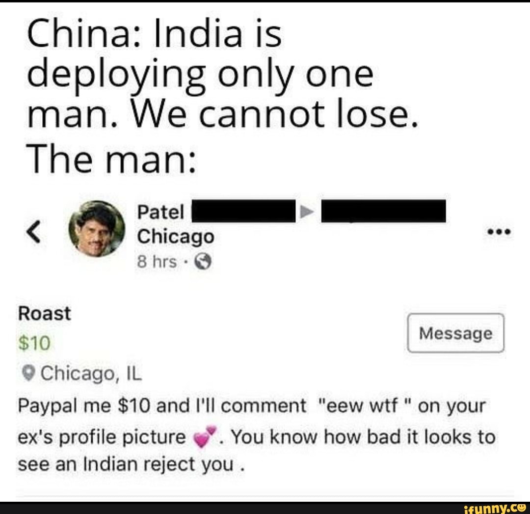 China: India is
deploying only one
man. We cannot lose.
The man:
9 Chicago, IL
Paypal me $10 and I'll comment "eew wtf on your
ex's profile picture q". You know how bad it looks to
see an Indian reject you