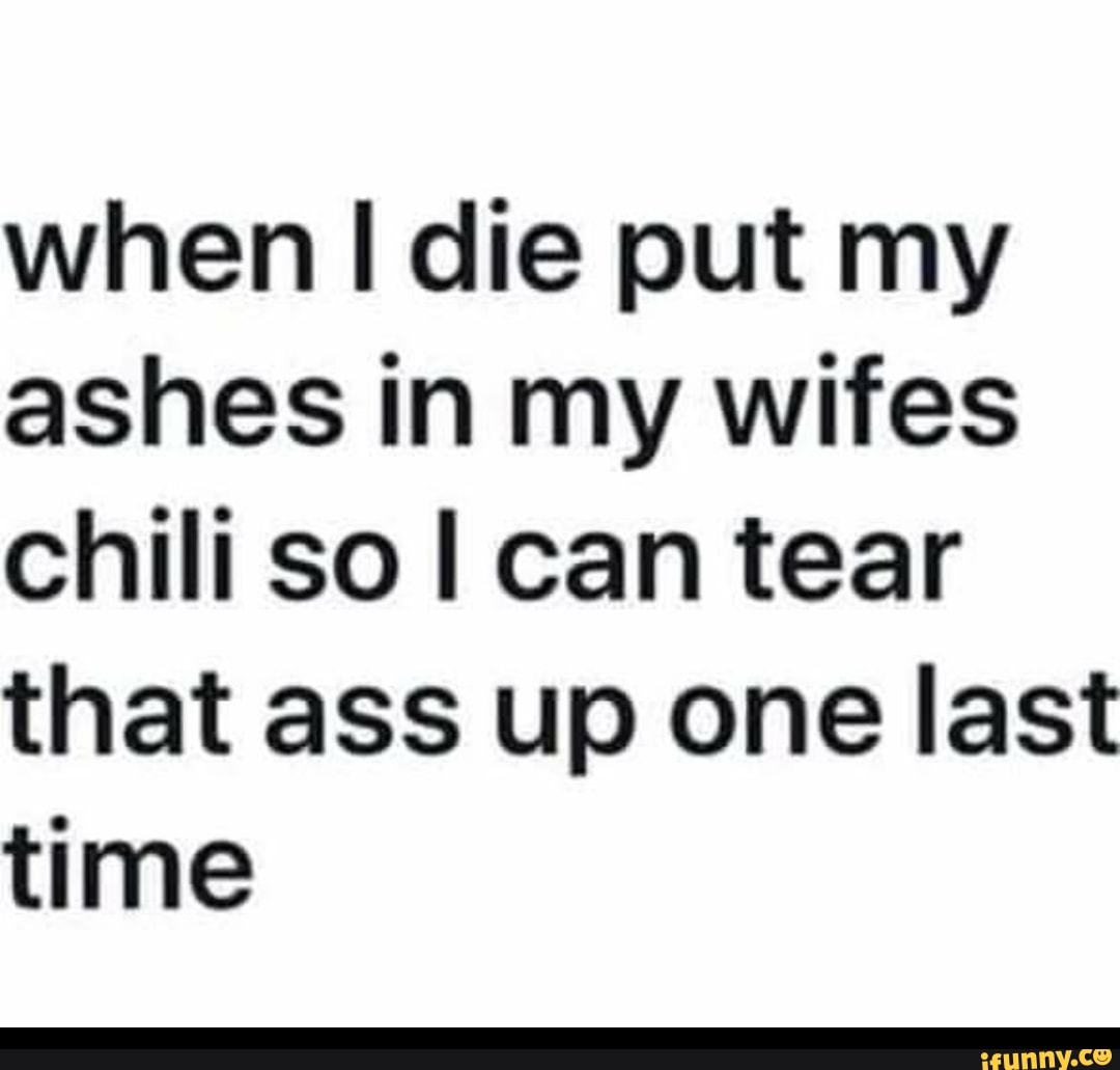 When I die put my ashes in my wifes chili so I can tear that ass up one  last time - iFunny