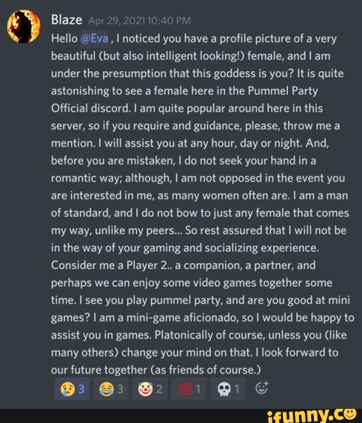 Blaze
Hello @Eva , noticed you have a profile picture of a very beautiful (but also intelligent looking!) female, and am under the presumption that this goddess is you? It is quite astonishing to see a female here in the Pummel Party
Official discord. I am quite popular around here in this server, So if you require and guidance, please, throw me a mention. I will assist you at any hour, day or night. And, before you are mistaken, I do not seek your hand in a romantic way; although, I am not opposed in the event you are interested in me, as many women often are. I am aman of standard, and I do not bow to just any female that comes my way, unlike my peers... So rest assured that I will not be in the way of your gaming and socializing experience.
Consider me a Player 2..a companion, a partner, and perhaps we can enjoy some video games together some time. I see you play pummel party, and are you good at mini games? I am a mini-game aficionado, so would be happy to assist you in games. Platonically of course, unless you (like many others) change your mind on that. I look forward to our future together (as friends of course.)
@3